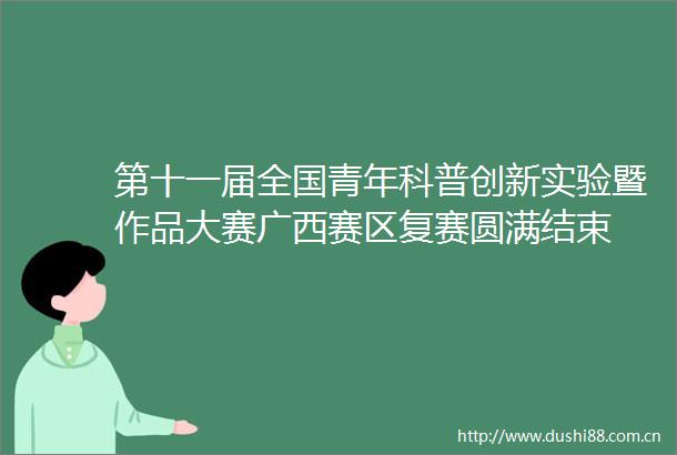 第十一届全国青年科普创新实验暨作品大赛广西赛区复赛圆满结束
