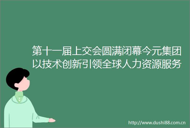 第十一届上交会圆满闭幕今元集团以技术创新引领全球人力资源服务范式