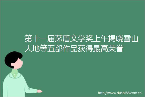 第十一届茅盾文学奖上午揭晓雪山大地等五部作品获得最高荣誉