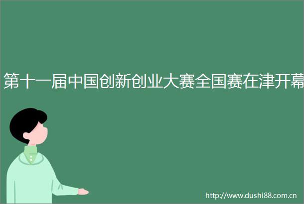 第十一届创新创业大赛全国赛在津开幕