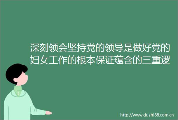深刻领会坚持党的是做好党的妇女工作的根本保证蕴含的三重逻辑