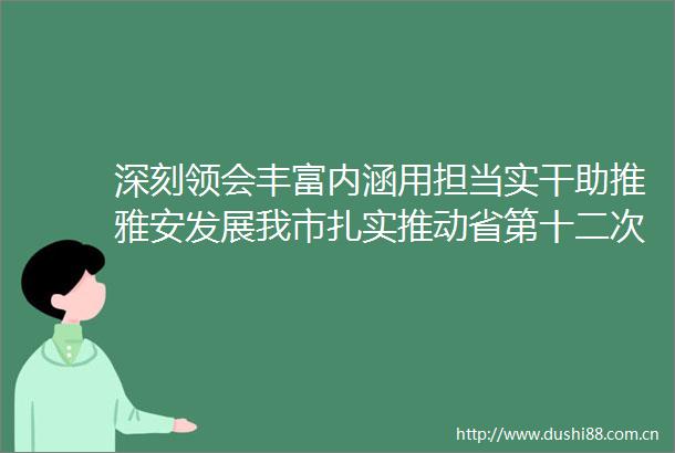 深刻领会丰富内涵用担当实干助推雅安发展我市扎实推动省第十二次党代会精神走深走实
