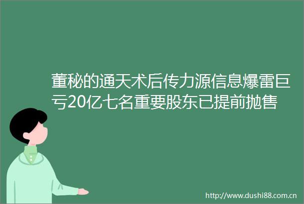 董秘的通天术后传力源信息爆雷巨亏20亿七名重要股东已提前抛售70000000股套现500000000元