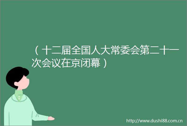 （十二届全国人大常委会第二十一次会议在京闭幕）