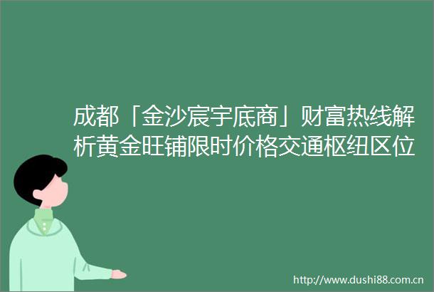 成都「金沙宸宇底商」财富热线解析黄金旺铺限时价格交通枢纽区位价值与稳定回报前景把握稀缺投资机遇