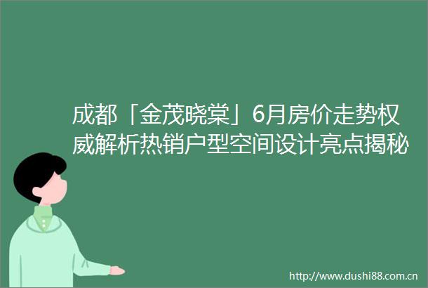 成都「金茂晓棠」6月房价走势权威解析热销户型空间设计亮点揭秘地铁名校配套全景评测专属优惠热线限时开启