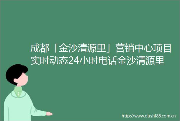 成都「金沙清源里」营销中心项目实时动态24小时电话金沙清源里选房攻略