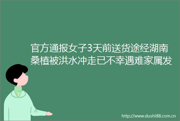 官方通报女子3天前送货途经湖南桑植被洪水冲走已不幸遇难家属发声