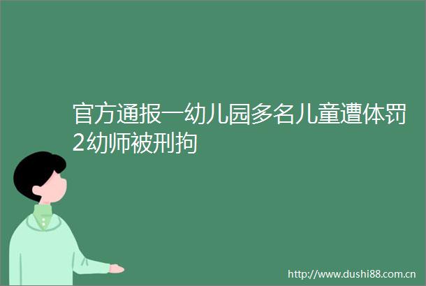 官方通报一幼儿园多名儿童遭体罚2幼师被刑拘