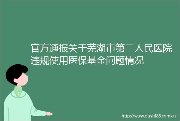 官方通报关于芜湖市第二医院使用医保基金问题情况