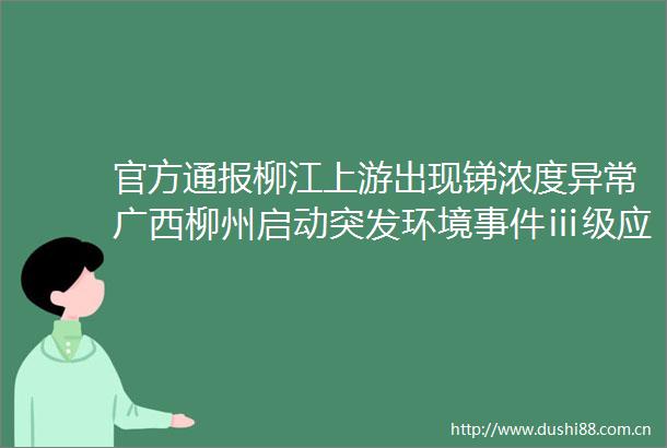 官方通报柳江上游出现锑浓度异常广西柳州启动突发环境ⅲ级应急响应（编辑李洋统筹相山）会面新闻的微博视频
