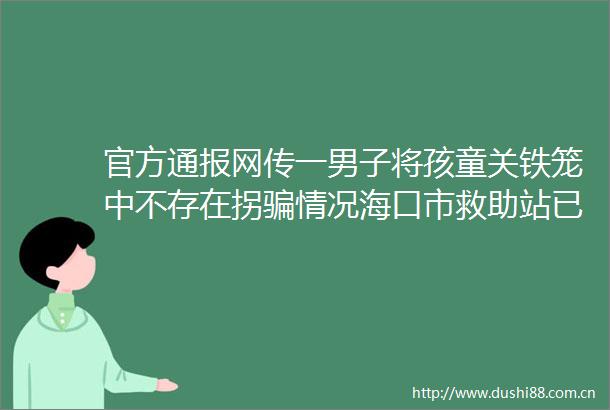 官方通报网传一男子将孩童关铁笼中不存在拐情况海口市救助站已将其妥善安置