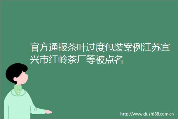 官方通报茶叶过度包装案例江苏宜兴市红岭茶厂等被点名