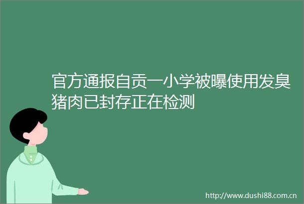 官方通报自贡一小学被曝使用发臭猪肉已封存正在检测