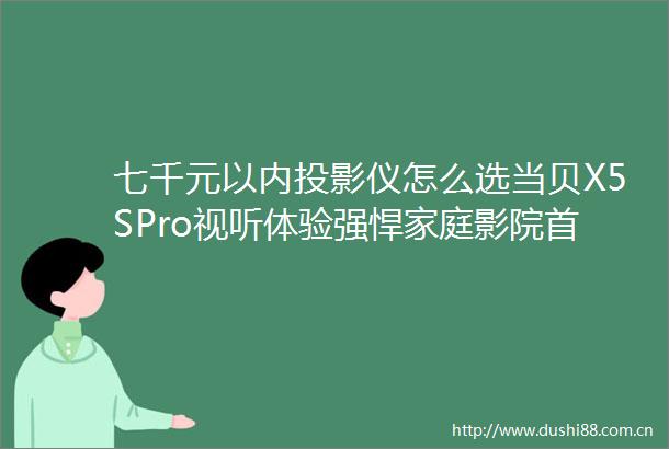 七千元以内投影仪怎么选当贝X5SPro视听体验强悍家庭影院首选