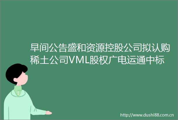 早间公告盛和资源控股公司拟认购稀土公司VML股权广电运通中标广州市从化区智慧城市建设项目