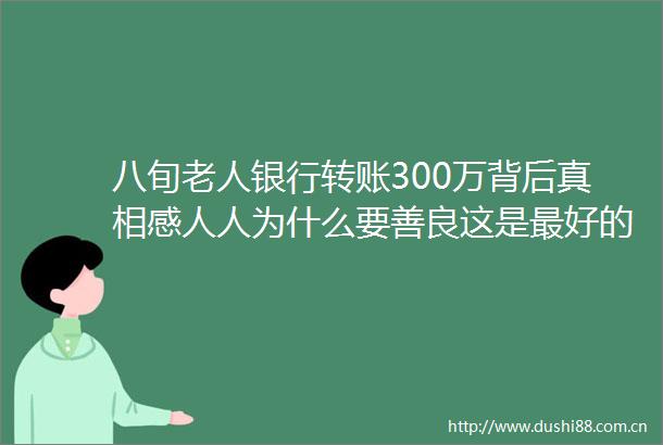 八旬老人银行转账300万背后真相感人人为什么要善良这是最好的答案