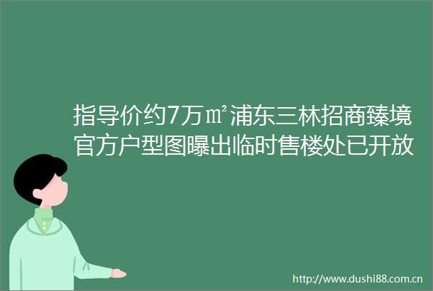 指导价约7万㎡浦东三林招商臻境官方户型图曝出临时售楼处已开放