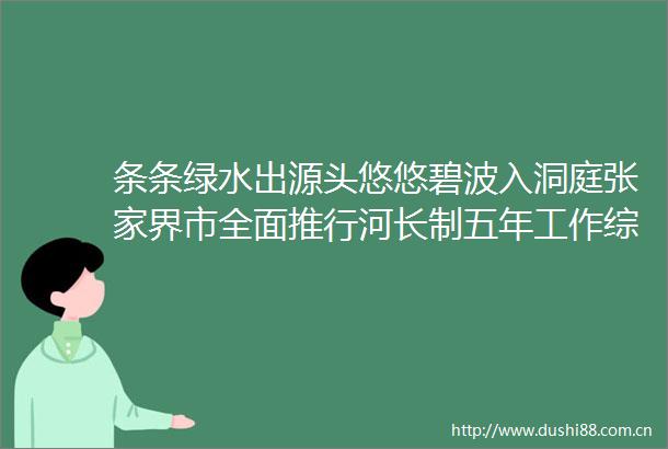 条条绿水出源头悠悠碧波入洞庭张家界市全面推行河长制五年工作综述