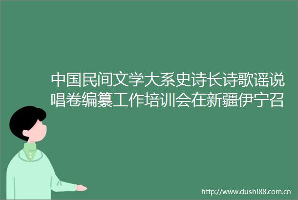 民间文学大系史诗长诗歌谣说唱卷编纂工作培训会在新疆伊宁召开