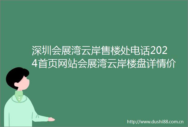 深圳会展湾云岸售楼处电话2024首页网站会展湾云岸楼盘详情价格户型配套