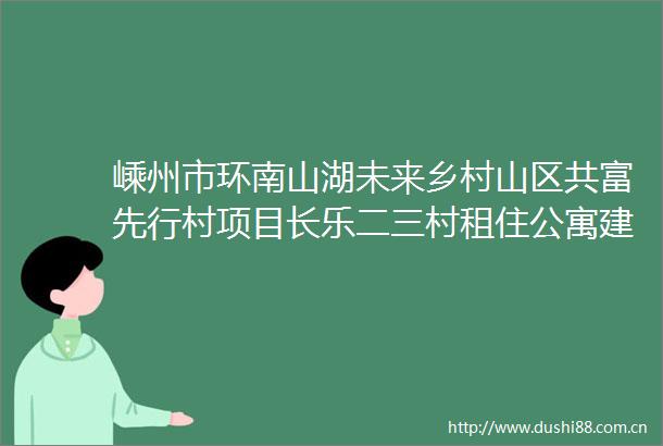 嵊州市环南山湖未来乡村山区共富先行村项目长乐二三村租住公寓建设及相关配套公共经营空间建设