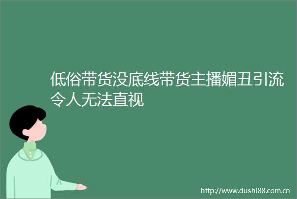 低俗带货没底线带货主播媚丑引流令人无法直视