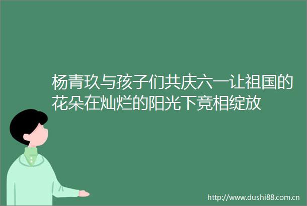 杨青玖与孩子们共庆六一让祖国的花朵在灿烂的阳光下竞相绽放