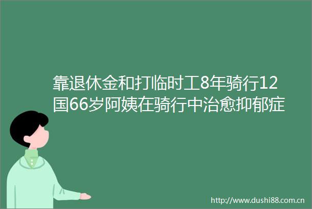 靠退休金和打临时工8年骑行12国66岁阿姨在骑行中治愈抑郁症