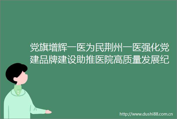 党旗增辉一医为民荆州一医强化党建品牌建设助推医院高质量发展纪实