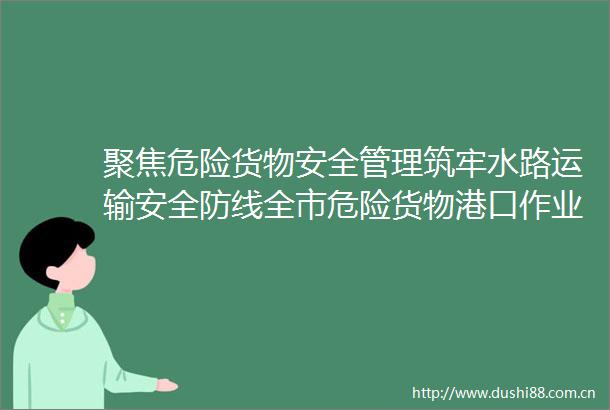 聚焦危险货物安全管理筑牢水路运输安全防线全市危险货物港口作业暨水上交通安全管理现场观摩会召开