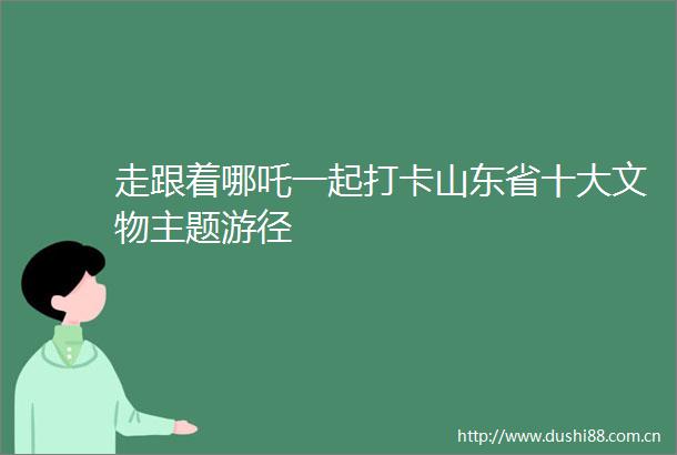 走跟着哪吒一起打卡山东省十大文物主题游径