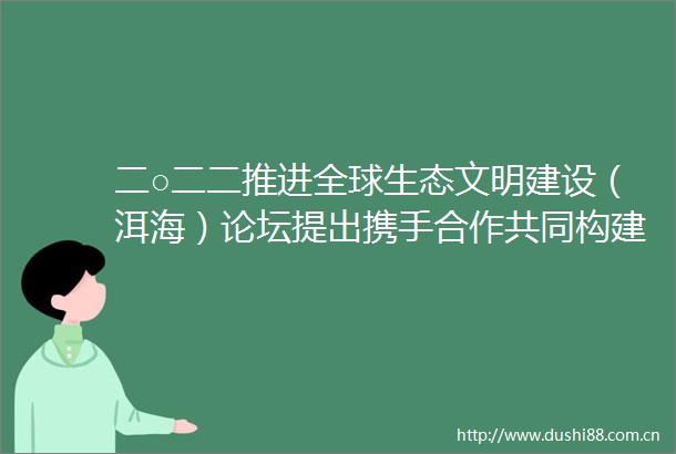 二○二二推进全球生态文明建设（洱海）论坛提出携手合作共同构建地球生命共同体