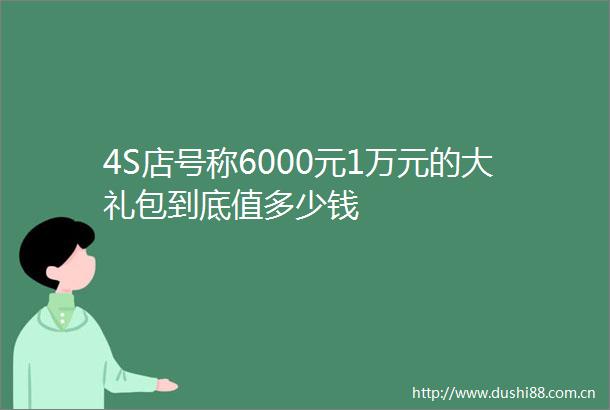 4S店号称6000元1万元的大礼包到底值多少钱