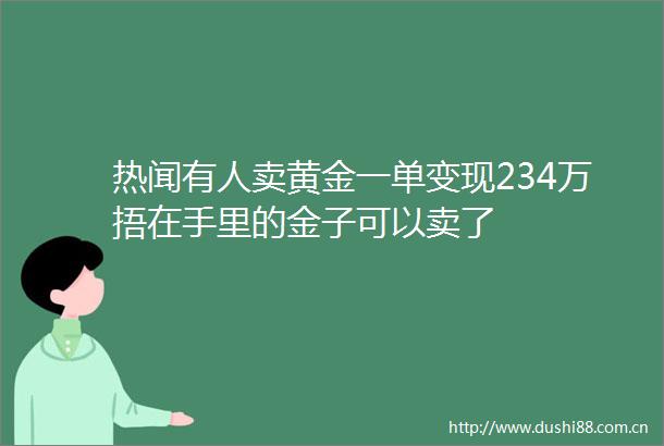 热闻有人卖黄金一单变现234万捂在手里的金子可以卖了