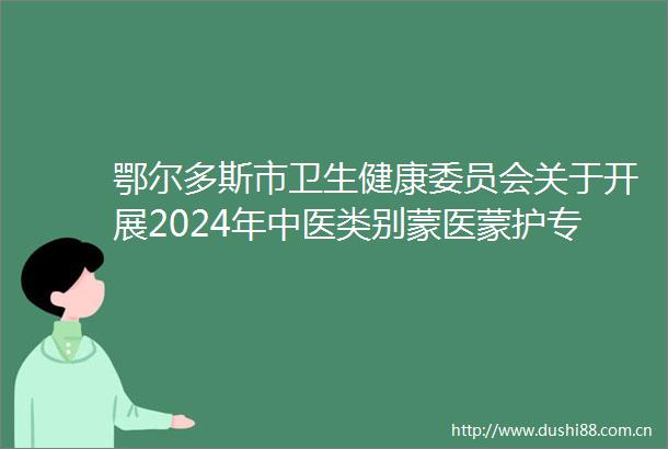 鄂尔多斯市卫生健康委员会关于开展2024年中医类别蒙医蒙护专业高中级专业技术资格考试的公告