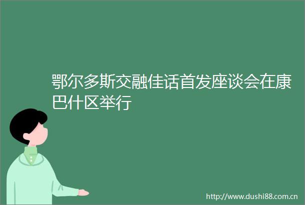 鄂尔多斯交融佳话首发座谈会在康巴什区举行