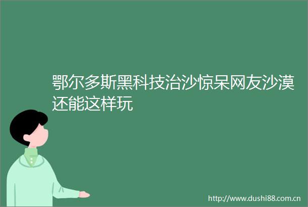 鄂尔多斯黑科技治沙惊呆网友沙漠还能这样玩