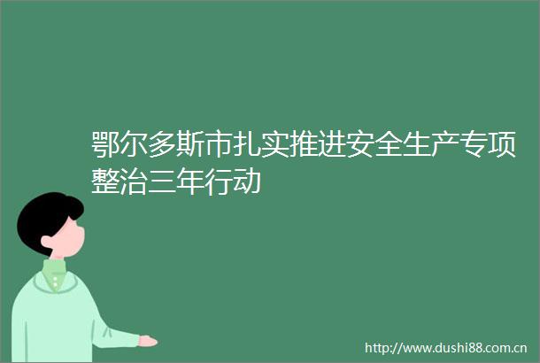 鄂尔多斯市扎实推进安全生产专项整治三年行动
