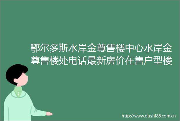 鄂尔多斯水岸金尊售楼中心水岸金尊售楼处电话最新房价在售户型楼盘详情特价房源