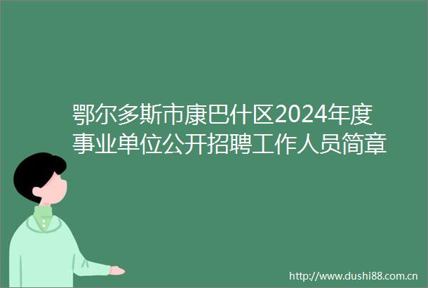 鄂尔多斯市康巴什区2024年度事业单位公开招聘工作人员简章