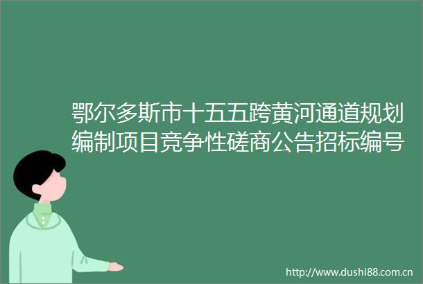 鄂尔多斯市十五五跨黄河通道规划编制项目竞争性磋商公告招标编号DKXMGLCS2025003