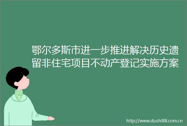 鄂尔多斯市进一步推进解决历史遗留非住宅项目不动产登记实施方案的通知