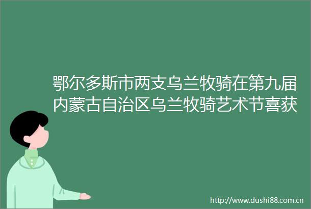 鄂尔多斯市两支乌兰牧骑在第九届内蒙古自治区乌兰牧骑艺术节喜获多项金奖