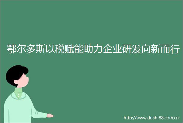 鄂尔多斯以税赋能助力企业研发向新而行