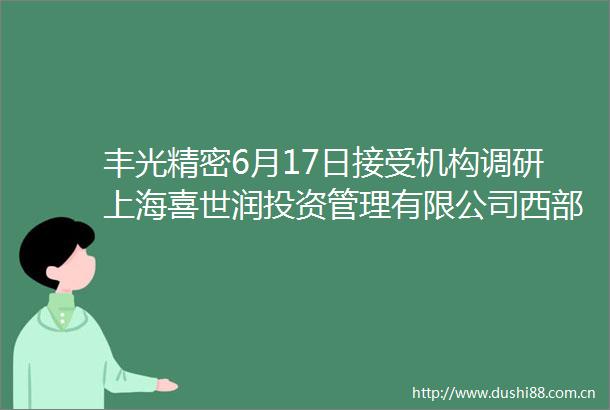 丰光精密6月17日接受机构调研上海喜世润投资管理有限公司西部证券等多家机构参与
