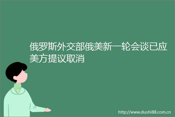 俄罗斯外交部俄美新一轮会谈已应美方提议取消