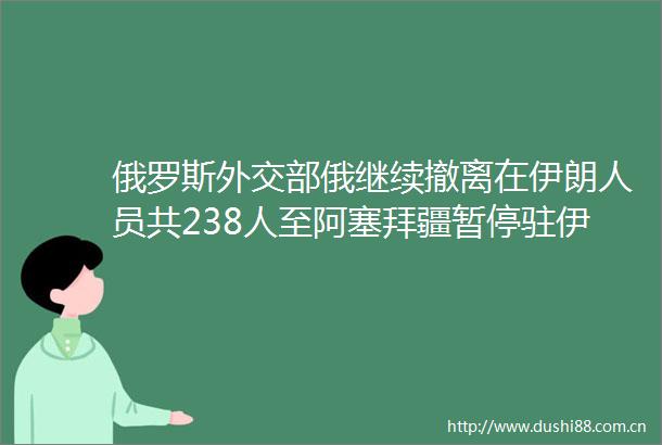 俄罗斯外交部俄继续撤离在伊朗人员共238人至阿塞拜疆暂停驻伊朗使馆领事服务