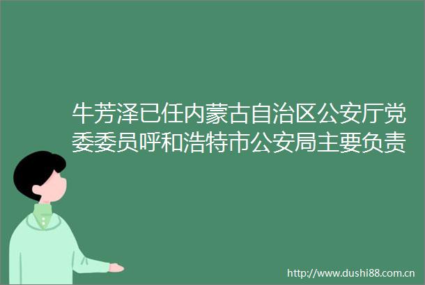 牛芳泽已任内蒙古自治区厅党委委员呼和浩特市局主要负责人