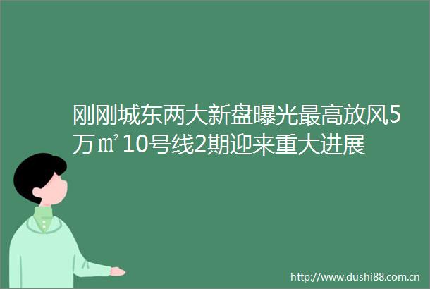 刚刚城东两大新盘最高放风5万㎡10号线2期迎来重大进展